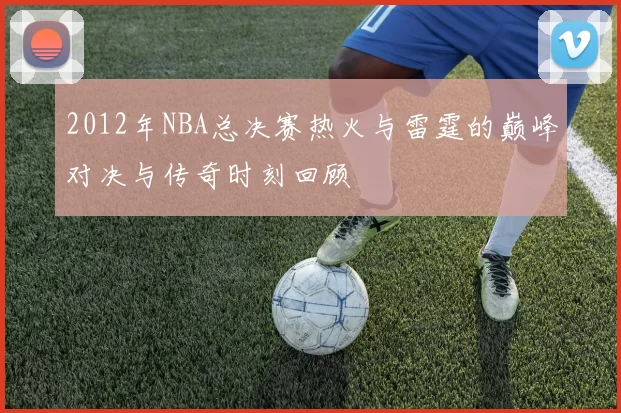 2012年NBA总决赛热火与雷霆的巅峰对决与传奇时刻回顾