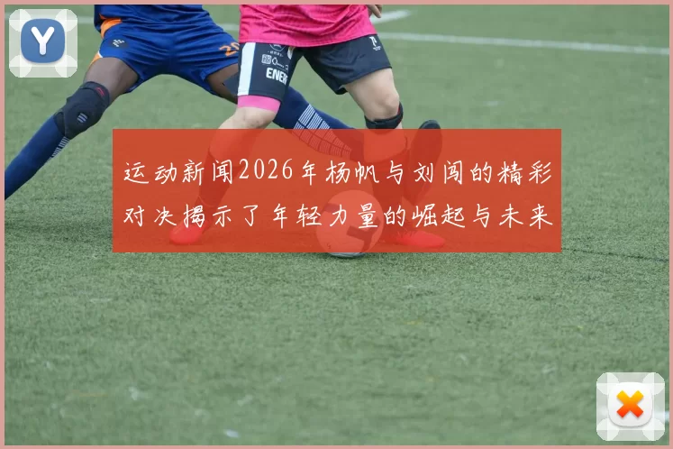 运动新闻2026年杨帆与刘闯的精彩对决揭示了年轻力量的崛起与未来的无限可能