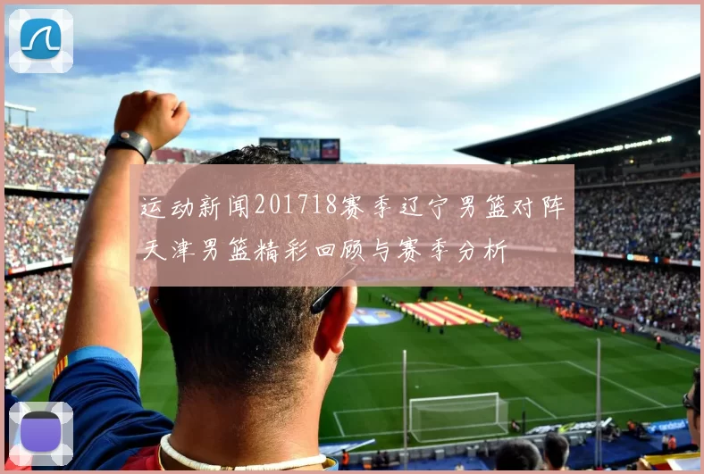 运动新闻201718赛季辽宁男篮对阵天津男篮精彩回顾与赛季分析