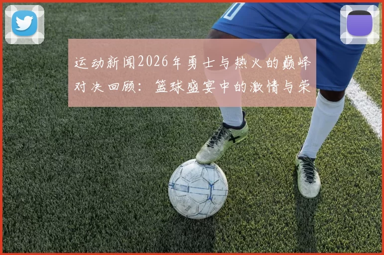运动新闻2026年勇士与热火的巅峰对决回顾：篮球盛宴中的激情与荣耀