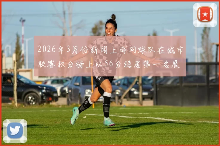 2026年3月份新闻上海网球队在城市联赛积分榜上以56分稳居第一名展现强劲实力