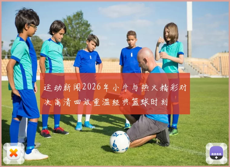 运动新闻2026年小牛与热火精彩对决高清回放重温经典篮球时刻