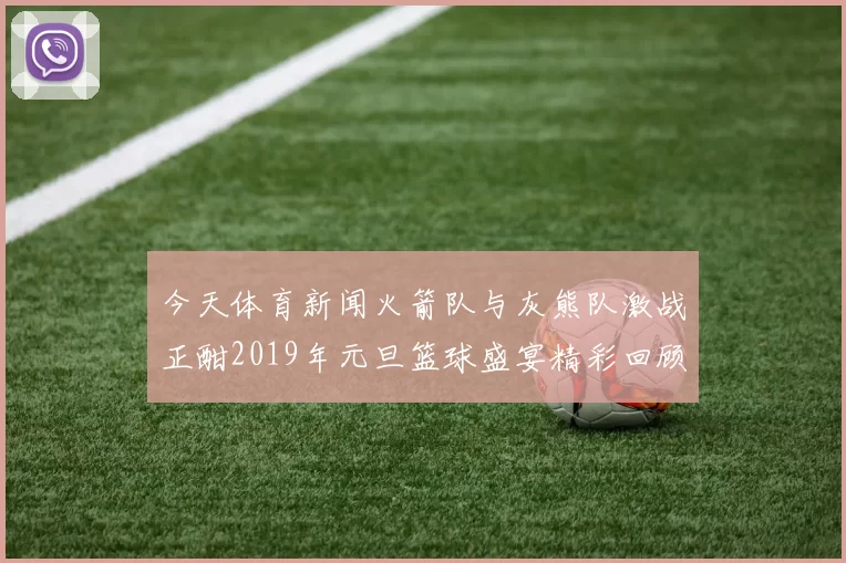 今天体育新闻火箭队与灰熊队激战正酣2019年元旦篮球盛宴精彩回顾