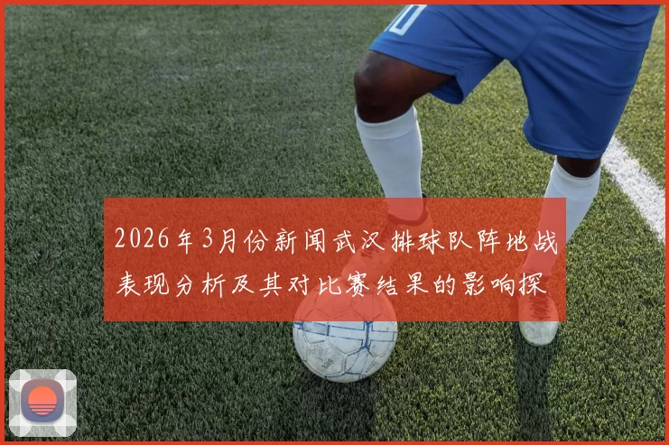 2026年3月份新闻武汉排球队阵地战表现分析及其对比赛结果的影响探讨